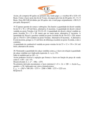 Assim, ele comprou 60 quilos no primeiro dia, tendo pago x, e recebeu 60 x 0,30 =18
Reais. Como o lucro neste dia foi de 9 reais, ele pagou pelo lote de 60 quilos 18 – 9 = 9
Reais. Estes R$ 9,00 divididos por 60 quilos são o total pago originalmente = R$ 0,15
por quilo. Resposta C.
19. É apenas questão de somas e subtrações. Em Janeiro a quantidade de álcool vendida
foi de 53 + 76 = 129 mil litros, alternativa A incorreta. A quantidade de álcool e diesel
vendida no posto Veredas é de 53+12= 65. A quantidade de álcool e diesel vendida no
posto Avenida 76 + 23 = 99, maior que no outro posto, alternativa C incorreta. A
quantidade de Álcool e gasolina vendida no posto Avenida foi de 76+152 = 228, menor
que os 176+53 = 229 vendidos no posto Veredas. Alternativa D incorreta. A alternativa
E está incorreta, porque os 11 mil litros de diferença excedem no posto Avenida, e não o
contrário.
A quantidade de combustível vendida no posto veredas foi de 53 + 12 + 176 = 241 mil
litros, alternativa B correta.
20. Nomeando a quantidade de calças vendidas como q, o lucro em relação à quantidade
de calças vendidas (q) é dado pela expressão. L = q (x -15).
Sabe-se também que q= (85 – x).
Assim podemos escrever a equação que fornece o lucro em função do preço de venda
como L = (85 – x)(x -15).
Desenvolvendo: L = -x² - 100x - 1275.
Na primeira derivada encontramos o lucro máximo.L´= 0 = -2x + 100 → Assim Lmax
quando x = 50. Aplicando este valor a formula temos:
L max = - (50)² + 100 (50) - 1275 = - 2500 + 5000 - 1275 = 1225 u.m.
Resposta E.
 