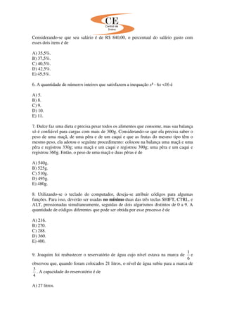 Considerando-se que seu salário é de R$ 840,00, o percentual do salário gasto com
esses dois itens é de
A) 35,5%.
B) 37,5%.
C) 40,5%.
D) 42,5%.
E) 45,5%.
6. A quantidade de números inteiros que satisfazem a inequação x² - 6x <16 é
A) 5.
B) 8.
C) 9.
D) 10.
E) 11.
7. Dulce faz uma dieta e precisa pesar todos os alimentos que consome, mas sua balança
só é confiável para cargas com mais de 300g. Considerando-se que ela precisa saber o
peso de uma maçã, de uma pêra e de um caqui e que as frutas do mesmo tipo têm o
mesmo peso, ela adotou o seguinte procedimento: colocou na balança uma maçã e uma
pêra e registrou 330g; uma maçã e um caqui e registrou 390g; uma pêra e um caqui e
registrou 360g. Então, o peso de uma maçã e duas pêras é de
A) 540g.
B) 525g.
C) 510g.
D) 495g.
E) 480g.
8. Utilizando-se o teclado do computador, deseja-se atribuir códigos para algumas
funções. Para isso, deverão ser usadas no mínimo duas das três teclas SHIFT, CTRL, e
ALT, pressionadas simultaneamente, seguidas de dois algarismos distintos de 0 a 9. A
quantidade de códigos diferentes que pode ser obtida por esse processo é de
A) 216.
B) 270.
C) 288.
D) 360.
E) 400.
9. Joaquim foi reabastecer o reservatório de água cujo nível estava na marca de
6
1
e
observou que, quando foram colocados 21 litros, o nível de água subiu para a marca de
4
3
. A capacidade do reservatório é de
A) 27 litros.
 