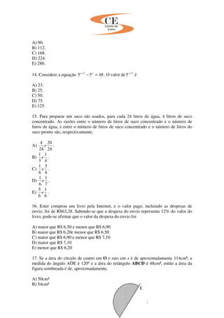A) 90.
B) 112.
C) 168.
D) 224.
E) 280.
14. Considere a equação 4855 2
=−+ xx
. O valor de 2
5 +x
é
A) 23.
B) 25.
C) 50.
D) 75.
E) 125.
15. Para preparar um suco são usados, para cada 24 litros de água, 4 litros de suco
concentrado. As razões entre o número de litros de suco concentrado e o número de
litros de água, e entre o número de litros de suco concentrado e o número de litros do
suco pronto são, respectivamente,
A)
24
20
24
4
e .
B)
4
1
3
1
e .
C)
4
3
6
1
e .
D)
7
1
6
1
e .
E)
6
1
6
5
e .
16. Ester comprou um livro pela Internet, e o valor pago, incluindo as despesas de
envio, foi de R$63,28. Sabendo-se que a despesa do envio representa 12% do valor do
livro, pode-se afirmar que o valor da despesa do envio foi
A) maior que R$ 6,50 e menor que R$ 6,90
B) maior que R$ 6,20e menor que R$ 6,50
C) maior que R$ 6,90 e menor que R$ 7,10
D) maior que R$ 7,10
E) menor que R$ 6,20
17. Se a área do círculo de centro em O e raio em x é de aproximadamente 114cm², a
medida do ângulo AÔE é 120º e a área do retângulo ABCD é 48cm², então a área da
figura sombreada é de, aproximadamente,
A) 50cm²
B) 54cm²
E
 