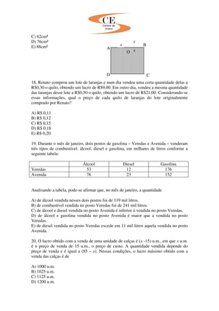 C) 62cm²
D) 76cm²
E) 88cm²
18. Renato comprou um lote de laranjas e num dia vendeu uma certa quantidade delas a
R$0,30 o quilo, obtendo um lucro de R$9,00. Em outro dia, vendeu a mesma quantidade
das laranjas desse lote a R$0,50 o quilo, obtendo um lucro de R$21,00. Considerando-se
essas informações, qual o preço de cada quilo de laranjas do lote originalmente
comprado por Renato?
A) R$ 0,11
B) R$ 0,12
C) R$ 0,15
D) R$ 0,18
E) R$ 0,20
19. Durante o mês de janeiro, dois postos de gasolina – Veredas e Avenida – venderam
três tipos de combustível: álcool, diesel e gasolina, em milhares de litros conforme a
seguinte tabela:
Álcool Diesel Gasolina
Veredas 53 12 176
Avenida 76 23 152
Analisando a tabela, pode-se afirmar que, no mês de janeiro, a quantidade
A) de álcool vendida nesses dois postos foi de 119 mil litros.
B) de combustível vendida no posto Veredas foi de 241 mil litros.
C) de álcool e diesel vendida no posto Avenida é inferior à vendida no posto Veredas.
D) de álcool e gasolina vendida no posto Avenida é maior que a vendida no posto
Veredas.
E) de diesel vendida no posto Veredas excede em 11 mil litros aquela vendida no posto
Avenida.
20. O lucro obtido com a venda de uma unidade de calças é (x -15) u.m., em que x u.m.
é o preço de venda de 15 u.m., o preço de custo. A quantidade vendida depende do
preço de venda e é igual a (85 – x). Nessas condições, o lucro máximo obtido com a
venda das calças é de
A) 1000 u.m.
B) 1025 u.m.
C) 1125 u.m.
D) 1200 u.m.
A
B
O
D C
x
x
x
 