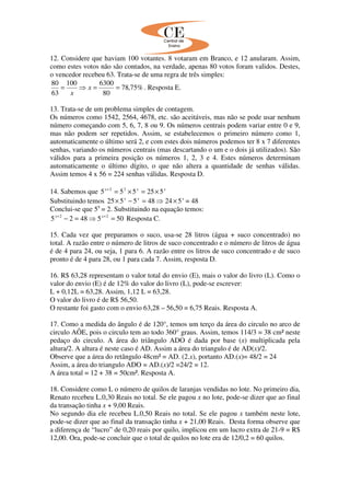12. Considere que haviam 100 votantes. 8 votaram em Branco, e 12 anularam. Assim,
como estes votos não são contados, na verdade, apenas 80 votos foram validos. Destes,
o vencedor recebeu 63. Trata-se de uma regra de três simples:
%75,78
80
6300100
63
80
==⇒= x
x
. Resposta E.
13. Trata-se de um problema simples de contagem.
Os números como 1542, 2564, 4678, etc. são aceitáveis, mas não se pode usar nenhum
número começando com 5, 6, 7, 8 ou 9. Os números centrais podem variar entre 0 e 9,
mas não podem ser repetidos. Assim, se estabelecemos o primeiro número como 1,
automaticamente o último será 2, e com estes dois números podemos ter 8 x 7 diferentes
senhas, variando os números centrais (mas descartando o um e o dois já utilizados). São
válidos para a primeira posição os números 1, 2, 3 e 4. Estes números determinam
automaticamente o último dígito, o que não altera a quantidade de senhas válidas.
Assim temos 4 x 56 = 224 senhas válidas. Resposta D.
14. Sabemos que xxx
525555 22
×=×=+
Substituindo temos xxx
524485525 ×⇒=−× = 48
Conclui-se que 5x
= 2. Substituindo na equação temos:
5054825 22
=⇒=− ++ xx
Resposta C.
15. Cada vez que preparamos o suco, usa-se 28 litros (água + suco concentrado) no
total. A razão entre o número de litros de suco concentrado e o número de litros de água
é de 4 para 24, ou seja, 1 para 6. A razão entre os litros de suco concentrado e de suco
pronto é de 4 para 28, ou 1 para cada 7. Assim, resposta D.
16. R$ 63,28 representam o valor total do envio (E), mais o valor do livro (L). Como o
valor do envio (E) é de 12% do valor do livro (L), pode-se escrever:
L + 0,12L = 63,28. Assim, 1,12 L = 63,28.
O valor do livro é de R$ 56,50.
O restante foi gasto com o envio 63,28 – 56,50 = 6,75 Reais. Resposta A.
17. Como a medida do ângulo é de 120°, temos um terço da área do circulo no arco de
circulo AÔE, pois o circulo tem ao todo 360° graus. Assim, temos 114/3 = 38 cm² neste
pedaço do circulo. A área do triângulo ADO é dada por base (x) multiplicada pela
altura/2. A altura é neste caso é AD. Assim a área do triangulo é de AD(x)/2.
Observe que a área do retângulo 48cm² = AD. (2.x), portanto AD.(x)= 48/2 = 24
Assim, a área do triangulo ADO = AD.(x)/2 =24/2 = 12.
A área total = 12 + 38 = 50cm². Resposta A.
18. Considere como L o número de quilos de laranjas vendidas no lote. No primeiro dia,
Renato recebeu L.0,30 Reais no total. Se ele pagou x no lote, pode-se dizer que ao final
da transação tinha x + 9,00 Reais.
No segundo dia ele recebeu L.0,50 Reais no total. Se ele pagou x também neste lote,
pode-se dizer que ao final da transação tinha x + 21,00 Reais. Desta forma observe que
a diferença de “lucro” de 0,20 reais por quilo, implicou em um lucro extra de 21-9 = R$
12,00. Ora, pode-se concluir que o total de quilos no lote era de 12/0,2 = 60 quilos.
 