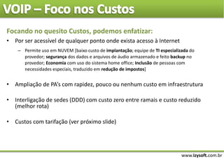 www.izysoft.com.br
Focando no quesito Custos, podemos enfatizar:
• Por ser acessível de qualquer ponto onde exista acesso à Internet
– Permite uso em NUVEM [baixo custo de implantação; equipe de TI especializada do
provedor; segurança dos dados e arquivos de áudio armazenado e feito backup no
provedor; Economia com uso do sistema home office; Inclusão de pessoas com
necessidades especiais, traduzido em redução de impostos]
• Ampliação de PA’s com rapidez, pouco ou nenhum custo em infraestrutura
• Interligação de sedes (DDD) com custo zero entre ramais e custo reduzido
(melhor rota)
• Custos com tarifação (ver próximo slide)
 