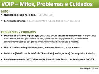 www.izysoft.com.br
MITO
• Qualidade do áudio não é boa. <- CLI/GSM/TDM
• Certeza de economia. <- Monitoramento e Publico destino (CEL/FIXO/DDD)
PROBLEMAS x CUIDADOS
• Depende de uma boa implantação (resultado de um projeto bem elaborado) – importante
olhar todo o cenário (qualidade do link, qualidade dos equipamentos, fornecedores,
conhecimento técnico dos profissionais envolvidos manutenção e suporte)
• Utilizar hardware de qualidade (placas, telefones, headsets, adaptadores)
• Monitorar (Estatísticas de telefonia / Relatórios [quedas, outros] / Acompanhar / Medir)
• Problemas com rede (NAT, Cabeamento, Firewall). Problemas com Protocolos e CODECS.
 