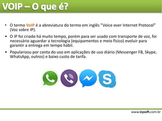www.izysoft.com.br
• O termo VoIP é a abreviatura do termo em inglês “Voice over Internet Protocol”
(Voz sobre IP).
• O IP foi criado há muito tempo, porém para ser usado com transporte de voz, foi
necessário aguardar a tecnologia (equipamentos e meio físico) evoluir para
garantir a entrega em tempo hábil.
• Popularizou por conta do uso em aplicações de uso diário (Messenger FB, Skype,
WhatsApp, outros) e baixo custo de tarifa.
 