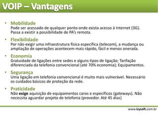 www.izysoft.com.br
• Mobilidade
Pode ser acessado de qualquer ponto onde exista acesso à Internet (3G).
Passa a existir a possibilidade de PA’s remota.
• Flexibilidade
Por não exigir uma infraestrutura física específica (telecom), a mudança ou
ampliação de operações acontecem mais rápido, fácil e menos onerada.
• Economia
Gratuidade de ligações entre sedes e alguns tipos de ligação; Tarifação
diferenciada da telefonia convencional (até 70% economia); Equipamentos.
• Segurança
Uma ligação em telefonia convencional é muito mais vulnerável. Necessário
os cuidados básicos de proteção da rede.
• Praticidade
Não exige aquisição de equipamentos caros e específicos (gateways). Não
necessita aguardar projeto de telefonia (provedor. Até 45 dias)
 