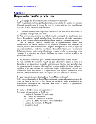 Fundamentos de Economia 2ª ed.

Editora Saraiva

Capítulo 4
Respostas das Questões para Revisão
1. Qual o papel dos preços relativos na análise microeconômica?
R: Os preços relativos têm papel fundamental, pois a escolha dos agentes econômicos
é baseada nas diferenças de preços dos bens (os preços relativos entre os diferentes
bens e serviços) e não nos preços absolutos.
2. O estabelecimento comercial pode ser conceituado sob duas óticas: a econômica e
a jurídica. Explique cada uma delas.
R: Para a Economia, empresa ou estabelecimento comercial é a combinação dos
fatores de produção: capital, trabalho, terra e tecnologia, de tal modo organizados
para se obter o maior volume possível de produção ou de serviços ao menor custo.
Para a doutrina jurídica, reconhece-se o estabelecimento como uma
universalidade de direito, incluindo-se na atividade econômica um complexo de
relações jurídicas entre o empresário e a empresa. O empresário é, assim, o sujeito da
atividade econômica, e o objeto é constituído pelo estabelecimento, que é o complexo
de bens corpóreos e incorpóreos utilizados no processo produtivo. A empresa, nesse
contexto, é o complexo de relações jurídicas que unem o sujeito ao objeto da
atividade econômica.
3. No raciocínio econômico, qual a importância da hipótese do coeteris paribus?
R: Num contexto de equilíbrio parcial, no qual observamos apenas a oferta e a
demanda de um determinado mercado, utilizamos esta hipótese para que alterações
em outras partes da economia não interfiram na nossa análise de forma a alterar o
equilíbrio. Com isso, obtemos um estudo mais simples e objetivo das variáveis que
influenciam mais diretamente o comportamento dos agentes econômicos neste
mercado (obtemos um efeito “puro” ou “líquido” de cada uma dessas variáveis).
4. Qual o principal campo de atuação da Teoria Microeconômica?
R: Os campos de atuação da Teoria Microeconômica, preocupada na determinação do
preço de bens e serviços e dos fatores de produção, estão relacionados ao
planejamento estratégico das empresas, bem como à política e programação
econômica do setor público.
5. Como se divide o estudo microeconômico?
R: A teoria microeconômica se divide em:
1) Análise da Demanda: Na qual temos
1.1) Teoria do consumidor:
1.2) Teoria da Demanda de Mercado
2) Análise da Oferta: Baseada na Teoria da Produção
3) Análise das Estruturas de Mercado
4) Equilíbrio Geral

3

 