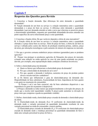 Fundamentos de Economia 2ª ed.

Editora Saraiva

Capítulo 5
Respostas das Questões para Revisão
1. Conceitue a função demanda. Que diferenças há entre demanda e quantidade
demandada?
R: Função demanda de um bem ou serviço é a relação matemática entre a quantidade
demandada e o preço do bem ou serviço. A diferença entre demanda e quantidade
demandada é que por demanda entende-se toda a curva que relaciona os possíveis preços
a determinadas quantidades, enquanto por quantidade demandada devemos entender um
ponto específico da curva relacionando preço a uma quantidade.
2. Conceitue a função oferta. De que variáveis depende a oferta de uma mercadoria?
R: A Função oferta de um bem ou serviço é a relação matemática entre a quantidade
ofertada e o preço desse bem ou serviço. Além do preço do bem, a oferta de um bem ou
serviço é afetada pelos custos dos fatores de produção (matérias-primas, salários, preço
da terra), por alterações tecnológicas e pelo aumento do número de empresas no mercado.
3. Por que o governo costuma estabelecer preços mínimos (garantidos) para os produtos
agrícolas?
R: Porque visa proteger os produtores agrícolas de flutuações dos preços de mercado,
evitando uma redução na renda agrícola no caso de uma queda acentuada nos preços
(devido, por exemplo, uma superprodução dadas condições climáticas favoráveis).
4. Sobre a elasticidade-preço da demanda:
a) Quais os fatores que influenciam a elasticidade-preço da demanda?
b) Por que a elasticidade da demanda de sal é zero?
c) Por que, quando a demanda é inelástica, aumentos do preço do produto podem
elevar a receita total dos vendedores?
R: a) Os fatores que influenciam o grau de elasticidade-preço da demanda são:
Disponibilidade de bens substitutos, Essencialidade do bem, Importância do bem quanto
a seu gasto no orçamento do consumidor.
b) Porque o sal é um bem essencial, não há bens substitutos disponíveis e sua
importância no gasto do orçamento é desprezível.
c) Porque a demanda se reduz menos que proporcionalmente a elevação dos preços, de
modo que a receita total (quantidade vendida X preço) pode aumentar (a elevação do
preço mais que compensa a queda na quantidade vendida).
5. Defina: elasticidade renda, elasticidade-preço cruzada da demanda e elasticidade-preço
da oferta.
R: 1) Elasticidade-renda da demanda (ER): O coeficiente de elasticidade-renda da
demanda mede a variação percentual da quantidade demandada resultante de uma
variação percentual na renda do consumidor, coeteris paribus.
2) Elasticidade-preço cruzada da demanda (Exy): O coeficiente de elasticidade-preço
cruzada da demanda mede a mudança percentual na quantidade demandada do bem x
dada uma variação percentual no preço do bem y.
4

 