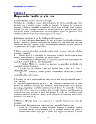 Fundamentos de Economia 2ª ed.

Editora Saraiva

Capítulo 6
Respostas das Questões para Revisão
1. Defina: produto, insumos e função de produção
R: Produto é o resultado do processo de transformação dos fatores adquiridos pela firma
par criar bens e serviços a serem vendidos no mercado. Os insumos são os recursos
humanos (trabalho e capacidade empresarial), capital, terra, utilizados neste processo,
segundo uma dada tecnologia expressa pela função de produção, a qual nada mais é que a
relação que mostra a quantidade física obtida do produto a partir da quantidade física
utilizada dos fatores de produção num dado período de tempo.
2. Explique o significado da Lei dos Rendimentos Decrescentes.
R: A Lei dos Rendimentos Decrescentes diz que, a elevação da utilização do insumo
variável, mantendo constante a quantidade do insumo fixo, gera acréscimos cada vez
menores na produção, chegando, depois de determinado acréscimo do fator variável, a
um produto máximo e depois decrescendo.
3. Defina produto total, produto marginal e produto médio. Mostre as principais relações
entre esses conceitos
R: 1) Produto Total: É a quantidade do produto que se obtém da utilização do fator
variável, mantendo-se fixa a quantidade dos demais fatores.
2) Produto Marginal: É a relação entre as variações do produto total e as variações da
quantidade utilizada do fator variável em questão.
3) Produto Médio: É o resultado do quociente da quantidade produzida pela
quantidade utilizada desse fator.
A relação entre os conceitos é dada por: Produto Total = Pme n X N, Pmgn =
∂Pr odutoTotal
, além disso, sabemos que se o Produto Médio for crescente, o Produto
∂N

marginal também será crescente.

4. Explique por que a maximização dos lucros ocorre onde a receita marginal iguala o
custo marginal.
R: Consideremos primeiramente que RM g > CMg. Neste caso, o produtor teria um lucro
positivo em aumentar a produção, pois o benefício desta unidade extra é maior que seu
custo. Logo, na produção atual não estará maximizando lucros. Por outro lado, considere
o caso RMg < CMg. Neste caso, o produtor teria um ganho reduzindo a produção, pois a
economia em custos superaria a queda nas receitas, de modo que a produção atual
novamente não maximiza lucros. Portanto, a única forma do produtor estar maximizando
seu lucro é fazer RMg = CMg.
5. Mostre as diferenças entre a visão econômica e a contábil-financeira dos custos de
produção.
R: As principais diferenças entre a visão econômica e a contábil-financeira são:
1) Custos de Oportunidade e custos contábeis: enquanto a avaliação contábil
financeira está nos custos contábeis, que são os custos históricos de quanto a
empresa efetivamente pagou para a compra e/ou aluguel dos insumos, a análise
6

 