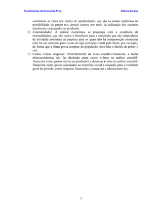 Fundamentos de Economia 2ª ed.

Editora Saraiva

econômica se calca nos custos de oportunidade, que são os custos implícitos na
possibilidade de ganho nos demais setores por meio da utilização dos recursos
atualmente empregados na produção.
2) Externalidades: A análise econômica se preocupa com a existência de
externalidades, que são custos e benefícios para a sociedade que são subprodutos
da atividade produtiva da empresa para os quais não há compensação monetária
(não há um mercado para coisas do tipo poluição criada pela firma, por exemplo,
de forma que a firma possa comprar da população ribeirinha o direito de poluir o
rio)
3) Custos versus despesas: Diferentemente da visão contábil-financeira, a teoria
microeconômica não faz distinção entre custos (vistos na análise contábilfinanceira como gastos diretos na produção) e despesas (vistas na análise contábilfinanceira como gastos associados ao exercício social e alocados para o resultado
geral do período, como despesas financeiras, comerciais e administrativas).

7

 