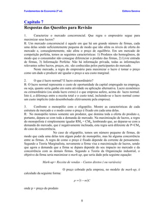 Fundamentos de Economia 2ª ed.

Editora Saraiva

Capítulo 7
Respostas das Questões para Revisão
1.
Caracterize o mercado concorrencial. Que regra o empresário segue para
maximizar seus lucros?
R: Um mercado concorrencial é aquele em que há um grande número de firmas, cada
uma delas sendo suficientemente pequena de modo que não afeta os níveis de oferta do
mercado e, conseqüentemente, não afeta o preço de equilíbrio. Em um mercado de
competição perfeita, temos as seguintes características: 1) Produtos são homogêneos, de
modo que o consumidor não consegue diferenciar o produto das firmas, 2) Livre entrada
de firmas, 3) Informação Perfeita: Não há informação privada, todas as informações
relevantes sobre lucros, preços, etc. são conhecidas pelos participantes do mercado.
Neste mercado, a regra do empresário para maximizar o lucro é tomar o preço
como um dado e produzir até igualar o preço a seu custo marginal.
2.
O que é lucro normal? E lucro extraordinário?
R: O lucro normal representa o custo de oportunidade da capital empregado na emprega,
ou seja, quanto seria ganho em outra atividade ou aplicação alternativa. Lucro econômico
ou extraordinário (ou ainda lucro extra) é o que empresa aufere, acima do lucro normal.
Isto é, a diferença entre a receita total e o custo total, incluindo-se o lucro normal como
um custo implícito (não desembolsado efetivamente pela empresa).
3.
Confronte o monopólio com o oligopólio. Mostre as características de cada
estrutura de mercado e o modo como o preço é fixado em cada uma delas.
R: No monopólio temos somente um produtor, que domina toda a oferta do produto e,
portanto, depara-se com toda a demanda de mercado. Na maximização de lucros, a regra
do monopolista é simplesmente igualar RMg = CMg, lembrando que, ao deparar-se com a
demanda do mercado, que é negativamente inclinada, esta regra será diferente de P=CM g
do caso de concorrência.
No caso de oligopólio, temos um número pequeno de firmas, de
modo que cada uma delas tem algum poder de monopólio, mas há alguma concorrência
entre as firmas. A regra de como o preço é fixado depende da corrente de pensamento.
Segundo a Teoria Marginalista, novamente a firma visa a maximização de lucros, sendo
que agora a demanda que a firma se depara depende do seu impacto no mercado e da
concorrência com as demais firmas. Segundo a Teoria da Organização industrial, o
objetivo da firma seria maximizar o mark-up, que seria dado pela seguinte equação:
Mark-up= Receita de vendas – Custos diretos ( ou variáveis)
O preço cobrado pela empresa, no modelo de mark-up, é
calculado da seguinte forma:
p = (1 − m )C

onde p = preço do produto

8

 