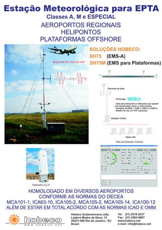 HOMOLOGADO EM DIVERSOS AEROPORTOS
CONFORME AS NORMAS DO DECEA
MCA101-1, ICA63-10, ICA105-2, MCA105-2, MCA105-14, ICA100-12
ALÉM DE ESTAR EM TOTAL ACORDO COM AS NORMAS ICAO E OMM
Estação Meteorológica para EPTA
Classes A, M e ESPECIAL
AEROPORTOS REGIONAIS
HELIPONTOS
PLATAFORMAS OFFSHORE
Tela da Estação Central
w w w . h o b e c o . n e t
Hobeco Sudamericana Ltda.
Ladeira Madre de Deus, 13
20221-090 Rio de Janeiro - RJ
Brasil
Tel: (21) 2518-2237
Fax: (21) 2263-9067
www.hobeco.net
e-mail: info@hobeco.net
- Tecnologia
- Ideal para Aeroportos e Helipontos que operam
com aproximação visual ou instrumentos.
- Soluções de EMS-1, EMS-2, EMS-3 e EMS-A.
- Boletim de Voz em VHF (opcional).
Sensores de pista
Estação Central
Rede LAN
Tetômetro CL31
BOLETIM DE VOZ EM VHF
SH75 (EMS-A)
SH75M (EMS para Plataformas)
SOLUÇÕES HOBECO:
 