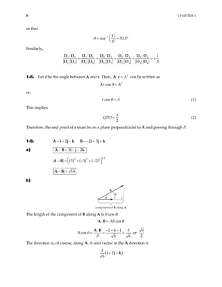 6 CHAPTER 1
so that
1 1
cos 70.5
3
θ −  
= = °
 
 
Similarly,
1 3 2 3 3 4
1 4 2 4
1 3 1 4 2 3 2 4 3 4
1
3
⋅ ⋅ ⋅
⋅ ⋅
= = = = =
D D D D D D
D D D D
D D D D D D D D D D
±
1-8. Let θ be the angle between A and r. Then, 2
A
⋅ =
A r can be written as
2
cos
Ar A
θ =
or,
cos
r A
θ = (1)
This implies
2
QPO
π
= (2)
Therefore, the end point of r must be on a plane perpendicular to A and passing through P.
1-9. 2
= + −
A i j k 2 3
= − + +
B i j k
a) 3 2
− = − −
A B i j k
( ) ( )
1 2
2 2 2
3 1 ( 2)
 
− = + − + −
 
A B
14
− =
A B
b)
component of B along A
B
A
θ
The length of the component of B along A is B cos θ.
cos
AB θ
⋅ =
A B
2 6 1 3 6
cos or
2
6 6
A
θ
⋅ − + −
= = =
A B
B
The direction is, of course, along A. A unit vector in the A direction is
( )
1
2
6
+ −
i j k
 