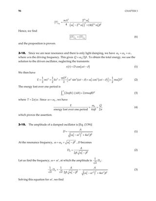 96 CHAPTER 3
( )
2
2 2
2
0
2
2 2 2 2 2
0 0 0
2
4 2 (4)2
n
n n
mA
ω
ω
2
T
ω ω ω
=
− + β
Hence, we find
1
T T
ω
= 2
ω
(6)
and the proposition is proven.
3-18. Since we are near resonance and there is only light damping, we have 0 R
ω ω ω ,
where ω is the driving frequency. This gives 0 2
Q ω β . To obtain the total energy, we use the
solution to the driven oscillator, neglecting the transients:
( ) ( )
cos
x t D t
ω δ
= − (1)
We then have
( )
2
2 2 2 2 2 2 2
0
1 1 1
sin ( ) cos
2 2 2 2
mD
E mx kx t t m D
ω ω δ ω ω δ ω

= + = − + −

2
0

 (2)
The energy lost over one period is
( ) ( ) 2
0
2 2
T
m x xdt m D
β π ωβ
⋅ =
∫ (3)
where 2
T π ω
= . Since 0
ω ω , we have
0
energy lost over one period 4 2
E Q
ω
πβ π
(4)
which proves the assertion.
3-19. The amplitude of a damped oscillator is [Eq. (3.59)]
( )
2
2 2 2
0 4
A
D
2
ω ω ω
=
− + β
(1)
At the resonance frequency, 2
0
R
2
ω ω ω β
= = − , D becomes
2 2
0
2
R
A
D
β ω β
=
−
(2)
Let us find the frequency, ω = ω′, at which the amplitude is
1
2
R
D :
( )
2 2 2
2 2 2
0 0
1 1
2 2 2 4
R
A A
D
β ω β ω ω ω β2
= =
− − +
′ ′
(3)
Solving this equation for ω′, we find
 