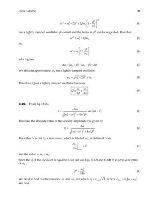 OSCILLATIONS 97
1 2
2
2 2 2
0 0 2
0
2 2 1
β
ω ω β βω
ω
 
= − ± −
′  
 
(4)
For a lightly damped oscillator, β is small and the terms in 2
β can be neglected. Therefore,
2 2
0 2 0
ω ω β
≅ ±
′ ω (5)
or,
0
0
1
β
ω ω
ω
 
≅ ±
′  
 
(6)
which gives
( ) ( )
0 0 2
ω ω β ω β
∆ = + − − = β (7)
We also can approximate R
ω for a lightly damped oscillator:
2 2
0 2
R 0
ω ω β ω
= − ≅ (8)
Therefore, Q for a lightly damped oscillator becomes
0 0
2
Q
ω ω
β ω
≅ ≅
∆
(9)
3-20. From Eq. (3.66),
( )
(
2
2 2 2 2
0
sin
4
A
x )
t
ω
ω δ
ω ω ω β
−
=
− +
− (1)
Therfore, the absolute value of the velocity amplitude v is given by
( )
0 2
2 2 2
0 4
A
v
2
ω
ω ω ω
=
− + β
(2)
The value of ω for v a maximum, which is labeled
0 v
ω , is obtained from
0
0
v
v
ω ω
ω =
∂
=
∂
(3)
and the value is 0
v
ω ω
= .
Since the Q of the oscillator is equal to 6, we can use Eqs. (3.63) and (3.64) to express β in terms
of 0
ω :
2
2 0
146
ω
β = (4)
We need to find two frequencies, 1
ω and 2
ω , for which 0 max 2
v v
= , where ( )
max 0 0
v v ω ω
= = .
We find
 