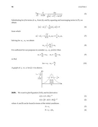 98 CHAPTER 3
( )
max
2
2 2 2
0
2 2 2 4
v A A
2
ω
β ω ω ω
= =
− + β
(5)
Substituting for β in terms of 0
ω from (4), and by squaring and rearranging terms in (5), we
obtain
( ) ( )
2
2 2 2 2
0 1,2 1,2 0
2
0
73
ω ω ω ω
− − = (6)
from which
2 2
0 1,2 1,2 0 1,2 0
2 1
73 6
ω ω ω ω ω
− = ± ≅ ± ω (7)
Solving for 1
ω , 2
ω we obtain
0
1,2 0
12
ω
ω ω
 
≅ ± ±
 
 
(8)
It is sufficient for our purposes to consider 1
ω , 2
ω positive: then
0
1 0
12
ω
ω ω
≅ + ; 0
2
12
0
ω
ω ω
≅ − + (9)
so that
0
1 2
6
ω
ω ω ω
∆ = − = (10)
A graph of vs. ω for Q = 6 is shown.
0
v
v
A
max =
2β
A
2 2β
ω0
12
1
6
0
ω
ω0
12
ω0
v0
∆ω
3-21. We want to plot Equation (3.43), and its derivative:
( ) ( ) t
x t A Bt e β
−
= + (1)
( ) ( )
[ ] t
v t B A Bt e β
β −
= − + (2)
where A and B can be found in terms of the initial conditions
0
A x
= (3)
0
B v x0
β
= + (4)
 