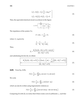 104 CHAPTER 3
( )
( ) ( )
1
1 1 1 1 2 0
2 2 2 2 1 2 1 0
i t
I
L I R I I i e
C
L I R I R I I
ω
ωε

+ − + = 


+ + − = 

(3)
Then, the equivalent electrical circuit is as shown in the figure:
ε0 cos ωt
L1
L2
R1
R2
I1(t) I2(t)
1 2
C
The impedance of the system Z is
1
1
Z i L i Z
C
ω
ω 1
= − + (4)
where is given by
1
Z
1 1 2
1 1 1
Z R R i L2
ω
= +
+
(5)
Then,
( )
( )
2 2
1 2 2 1 2 2 1
1 2 2 2
1 2 2
R R R R L i L R
Z
R R L
ω ω
ω
 
+ + +
 
=
+ +
(6)
and substituting (6) into (4), we obtain
( ) ( )
( )
( )
2
2 2 2 2
1 2 2 1 2 1 2 1 1 2 2
2 2 2
1 2 2
1
R R R R L i R L L R R L
C
Z
R R L
ω ω ω ω
ω
ω
 
 
 
+ + + + − + +
 
   
 
 
=
+ +
(7)
3-27. From Eq. (3.89),
( ) (
0
1
1
cos sin
2
n n
n
a a n t b n t)
F t ω ω
∞
=
= + +
∑ (1)
We write
( ) (
0
1
1
cos
2
n
n
F t a c n t )
n
ω φ
∞
=
= + −
∑ (2)
which can also be written using trigonometric relations as
( ) 0
1
1
cos cos sin sin
2
n n
n
t a c n t n t n
F ω φ ω
∞
=
= + + φ
 
 
∑ (3)
Comparing (3) with (2), we notice that if there exists a set of coefficients c such that
n
 