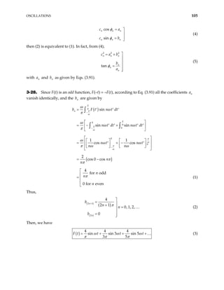 OSCILLATIONS 105
cos
sin
n n n
n n n
c a
c b
φ
φ
= 


= 
(4)
then (2) is equivalent to (1). In fact, from (4),
2 2 2
tan
n n n
n
n
n
c a b
b
a
φ

= +



=


(5)
with and b as given by Eqs. (3.91).
n
a n
3-28. Since F(t) is an odd function, F(–t) = –F(t), according to Eq. (3.91) all the coefficients
vanish identically, and the b are given by
n
a
n
( )
( )
0
0
0
0
sin
sin sin
1 1
cos cos
2
cos 0 cos
4
for odd
0 for even
n
b F t n t dt
n t dt n t dt
n t n t
n n
n
n
n
n
n
π
ω
π
ω
π
ω
π
ω
π
ω
π
ω
ω
ω
π
ω
ω ω
π
ω
ω ω
π ω ω
π
π
π
−
−
−
= ′ ′ ′
 
= − +
′ ′ ′ ′
 
 
 
  
 
= + −
′ ′
  
 
  
 
= −





∫
∫ ∫



= (1)
Thus,
( )
( )
( )
2 1
2
4
2 1
0, 1, 2,
0
n
n
b
n
n
b
π
+

= 
+
=


= 

… (2)
Then, we have
( )
4 4 4
sin sin 3 sin 5
3 5
t t t
ω ω ω
π π π
= + + …
F t (3)
+
 