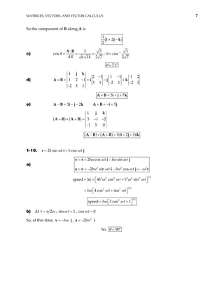 MATRICES, VECTORS, AND VECTOR CALCULUS 7
So the component of B along A is
( )
1
2
2
+ −
i j k
c)
3 3
cos
6 14 2 7
AB
θ
⋅
= = =
A B
; 1 3
cos
2 7
θ −
=
71
θ °
d)
2 1 1 1 1 2
1 2 1
3 1 2 1 2 3
2 3 1
− −
× = − = − +
− −
−
i j k
A B i j k
5 7
× = + +
A B i j k
e) 3 2
− = − −
A B i j k 5
+ = − +
A B i j
( ) ( ) 3 1
1 5 0
− × + = − −
−
i j k
A B A B 2
( ) ( ) 10 2 14
− × + = + +
A B A B i j k
1-10. 2 sin cos
b t b t
ω ω
= +
r i j
a)
2 2
2 cos sin
2 sin cos
b t b t
b t b t
ω ω ω ω
2
ω ω ω ω ω
= = −
= = − − = −
v r i j
a v i j r
1 2
2 2 2 2 2 2
1 2
2 2
speed 4 cos sin
4 cos sin
b t b
b t t
ω ω ω ω
ω ω ω
t
 
= = +
 
 
= +
 
v
1 2
2
speed 3 cos 1
b t
ω ω
 
= +
 
b) At 2
t π ω
= , sin 1
t
ω = , cos 0
t
ω =
So, at this time, bω
= −
v j, 2
2bω
= −
a i
So, 90
θ °
 
