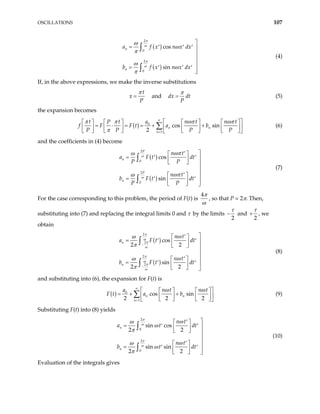 OSCILLATIONS 107
( )
( )
2
0
2
0
cos
sin
n
n
a f x n x d
b f x n x d
π
ω
π
ω
ω
ω
π
ω
ω
π

= x
x
′ ′ ′ 



= ′ ′ ′ 

∫
∫
(4)
If, in the above expressions, we make the inverse substitutions
t
x
P
π
= and dx dt
P
π
= (5)
the expansion becomes
( ) 0
1
cos sin
2
n n
n
t t n t n t
a
P
F t a b
P P P P
π π ωπ ωπ
π
∞
=
f F
 
      
= ⋅ = = + +

 
      
       

 
∑ (6)
and the coefficients in (4) become
( )
( )
2
0
2
0
cos
sin
P
n
P
n
n t
a F t
P P
n t
b F t d
P P
ω
ω
ωπ
ω
ωπ
ω

′
 
= dt
t
′ ′ 
 
  

′ 
 
= ′ ′ 
 
  
∫
∫
(7)
For the case corresponding to this problem, the period of F(t) is
4π
ω
, so that P = 2π. Then,
substituting into (7) and replacing the integral limits 0 and τ by the limits
2
τ
− and
2
τ
+ , we
obtain
( )
( )
2
2
2
2
cos
2 2
sin
2 2
n
n
n t
a F t
n t
b F t
π
ω
π
ω
π
ω
π
ω
ω
ω
π
ω
ω
π
−
−

′
 
= dt
dt
′ ′ 
 
  


′
 
= ′ ′ 
 
  
∫
∫
(8)
and substituting into (6), the expansion for F(t) is
( ) 0
1
cos sin
2 2
n n
n
n t n t
a
a b
ω ω
∞
= 2
F t
 
  
= + +

 
   
   
 
∑ (9)
Substituting F(t) into (8) yields
2
0
2
0
sin cos
2 2
sin sin
2 2
n
n
n t
a t
n t
b t
π
ω
π
ω
ω
ω
ω
π
ω
ω
ω
π

′
 
= dt
dt
′ ′ 
 
  

′ 
 
= ′ ′ 
 
  
∫
∫
(10)
Evaluation of the integrals gives
 