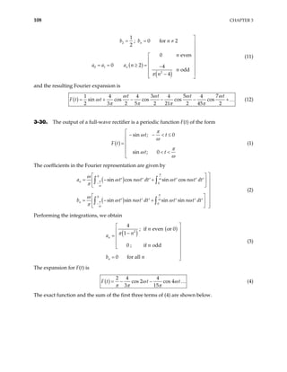 108 CHAPTER 3
( )
( )
2
0 1
2
1
; 0 for 2
2
0 eve
0 2 4
odd
4
n
n
b b n
n
a a a n
n
n
π

= = ≠
n



 
 
= = ≥ =  − 
 
−

 
(11)
and the resulting Fourier expansion is
( )
3 5 7
1 4 4 4 4
sin cos cos cos cos
2 3 2 5 2 21 2 45 2
t t t
F t t
ω ω ω ω
ω
π π π π
= + − − − …
t
+ (12)
3-30. The output of a full-wave rectifier is a periodic function F(t) of the form
( )
sin ; 0
sin ; 0
t t
F t
t t
π
ω
ω
π
ω
ω

− − < ≤


=

 < <

(1)
The coefficients in the Fourier representation are given by
( )
( )
0
0
0
0
sin cos sin cos
sin sin sin sin
n
n
a t n t dt t n
b t n t dt t n
π
ω
π
ω
π
ω
π
ω
ω
ω ω ω ω
π
ω
ω ω ω ω
π
−
−

 
= − + t dt
t dt
′ ′ ′ ′ ′ ′ 
 
  


 

= − +
′ ′ ′ ′ ′ ′
 

  
∫ ∫
∫ ∫
(2)
Performing the integrations, we obtain
( )
( )
2
4
; if even or 0
1
0 ; if odd
0 for all
n
n
n
n
a
n
b n
π



 −
= 








= 
(3)
The expansion for F(t) is
( )
2 4 4
cos 2 cos 4
3 15
t t
ω
π π π
= − − …
F t (4)
ω
The exact function and the sum of the first three terms of (4) are shown below.
 