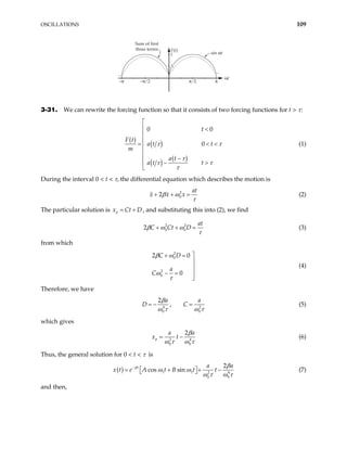 OSCILLATIONS 109
Sum of first
three terms F(t)
sin ωt
ωt
–π ⁄ 2 π ⁄ 2
1
–π π
.5
3-31. We can rewrite the forcing function so that it consists of two forcing functions for t > τ:
( )
( )
( ) ( )
0 0
0
t
F t
a t t
m
a t
a t t
τ τ
τ
τ τ
τ

 <


= 

 −
− >


< < (1)
During the interval 0 < t < τ, the differential equation which describes the motion is
2
0
2
at
x x x
β ω
τ
+ + = (2)
The particular solution is , and substituting this into (2), we find
p
x Ct
= + D
2 2
0 0
2
at
C Ct D
β ω ω
τ
+ + = (3)
from which
2
0
2
0
2 0
0
C D
a
C
β ω
ω
τ

+ =


− = 

(4)
Therefore, we have
4
0 0
2
,
a
D C 2
a
β
ω τ ω
= − =
τ
(5)
which gives
2
0 0
2
p
a a
x t 4
β
ω τ ω
= −
τ
(6)
Thus, the general solution for 0 < t < τ is
( ) 1 1 2
0 0
2
cos sin
t a a
e A t B t t
β
4
x t
β
ω ω
ω τ ω
−
= + +
 
  τ
− (7)
and then,
 