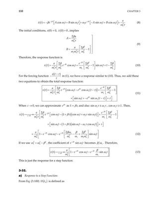110 CHAPTER 3
( ) 1 1 1 1 1 2
0
cos sin sin cos
t t a
x t e A t B t e A t B t
β β
β ω ω ω ω ω
ω τ
− −
= − + + − + +
  
   
 (8)
The initial conditions, x(0) = 0, ( )
0
x 0
= , implies
4
0
2
2 2
1 0 0
2
2
1
a
A
a
B
β
ω τ
β
ω ω τ ω

= 


  
= −
  
  
(9)
Therefore, the response function is
( )
2
1 1
2 2 2 2
0 0 1 0 0
2 2
cos 1 sin
t
t
a e
e t t t
β
β 2
x t
β β β
ω ω
ω τ ω ω ω ω
−
−
 
 
= + −
 
 
 
 
+ − (10)
For the forcing function
( )
a t τ
τ
−
− in (1), we have a response similar to (10). Thus, we add these
two equations to obtain the total response function:
( ) ( )
( )
( )
2
1 1
2 2 2
0 0 1 0
1 1
2 2
cos cos 1
sin sin
t
t t
t
a e
x t e t e t
t e t
β
β β
β
β β
ω ω τ
ω ω ω
ω ω τ τ
−
−

ω τ
 
= − − +
 −
 
 


 
× + − − +
  
(11)
When τ → 0, we can approximate eβτ
as 1 + βτ, and also 1 1
sin ω τ ω τ
≅ , co 1
s 1
ω τ ≅ . Then,
( ) ( )( )
( )( )
2
1 1 1 1
2 2 2
0
0 0 1 0
1 1 1 1
3
1
1 1
2 2 2
0 0 1 1 0
2 2
cos 1 cos sin 1
sin 1 sin cos
2 2
1 cos sin
t
t
t t
a e
x t e t t t
t t t
a
e t e t
β
β
τ
β β
β β
ω βτ ω ω τ ω
ω τ ω ω ω
ω βτ ω ω τ ω τ
βω β β
ω ω
ω ω ω ω ω
−
−
→
− −
  
 

→ − + + +
 −
 
 
 


 
× − + − +
  
 
 
= − − − +
  
 
 

2
(12)
If we use 2 2
1 0
ω ω β
= − , the coefficient of 1
sin
t
e β
t
ω
−
becomes 1
β ω . Therefore,
( ) 1
2
0
0 1
1 cos sin
t t
a
e t e t
− −
→ 1
x t
 

→ − −
 
 
β β
τ
β
ω
ω ω
ω (13)
This is just the response for a step function.
3-32.
a) Response to a Step Function:
From Eq. (3.100) ( )
0
H t is defined as
 