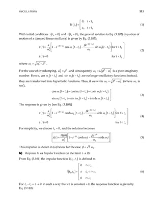 OSCILLATIONS 111
( )
0
0
1 0
0,
,
t t
H t
a t t
<


=
 >

(1)
With initial conditions ( )
0 0
x t = and ( )
0 0
x t = , the general solution to Eq. (3.102) (equation of
motion of a damped linear oscillator) is given by Eq. (3.105):
( ) ( )
( )
( )
( )
( )
0
0
1 0 1 0 0
2
0 1
0
1 cos sin for
0 f
t t
t t
a e
x t e t t t t t t
x t t t
β
β β
ω ω
ω ω
− −
− −

 
= − − − − > 
 
  
 


= < 
or
(2)
where 2 2
1 0
ω ω β
= − .
For the case of overdamping, 2
0
2
ω β
< , and consequently 2
1 i 2
0
ω β ω
= − is a pure imaginary
number. Hence, ( )
1
cos t t
ω − 0 and ( )
1 0
t t
ω −
sin are no longer oscillatory functions; instead,
they are transformed into hyperbolic functions. Thus, if we write 2
2 0
2
ω β ω
= − (where 2
ω is
real),
( ) ( ) ( )
( ) ( ) ( )
1 0 2 0 2 0
1 0 2 0 2 0
cos cos cosh
sin sin sinh
t t i t t t t
t t i t t i t t
ω ω ω
ω ω ω

− = − = −


− = − = − 
(3)
The response is given by [see Eq. (3.105)]
( ) ( )
( )
( )
( )
( )
0
0
2 0 1 0 0
2
0 2
0
1 cosh sinh for
0 f
t t
t t
a e
x t e t t t t t t
x t t t
β
β β
ω ω
ω ω
− −
− −

 
= − − − − > 
 
  
 


= < 
or
(4)
For simplicity, we choose t , and the solution becomes
0 0
=
( )
( )
2
2
0 2
0
1 cosh sinh
t
t
H e
e t t
β
β β
ω
ω ω
−
−
2
ω
x t
 
= − −
 
 
(5)
This response is shown in (a) below for the case 0
5
β ω
= .
b) Response to an Impulse Function (in the limit τ → 0):
From Eq. (3.101) the impulse function ( )
0 1
,
I t t is defined as
( )
0
0 1 0 1
1
0
,
0
t t
I t t a t t t
t t
<



= < <


>

(6)
For t t
1 2 0
τ
− = → in such a way that aτ is constant = b, the response function is given by
Eq. (3.110):
 