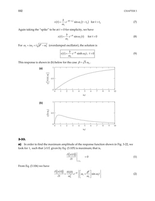 112 CHAPTER 3
( ) ( )
( )
0
1 0
1
sin for
t t
b
e t t t t
β
ω
ω
− −
= − 0
>
x t (7)
Again taking the “spike” to be at t = 0 for simplicity, we have
( ) ( )
1
1
sin for 0
t
b
x t e t t
β
ω
ω
−
= > (8)
For 2
1 2
i i 2
0
ω ω β
= = −ω (overdamped oscillator), the solution is
( ) 2
2
sinh ; 0
t
b
x t e t t
β
ω
ω
−
= > (9)
This response is shown in (b) below for the case 0
5
β ω
= .
0 1 2 3 4 5 6 7 8 9
0
0.5
1
10
ω0t
x
H
0
0
2
(
)




ω
0 1 2 3 4 5 6 7 8 9
0
0.5
1
10
ω0t
(
)
x
b
ω
2
(a)
(b)
3-33.
a) In order to find the maximum amplitude of the response function shown in Fig. 3-22, we
look for such that
1
t ( )
x t given by Eq. (3.105) is maximum; that is,
( )
( )
1
0
t t
x t
t
=
∂
=
∂
(1)
From Eq. (3.106) we have
( )
( ) ( ) 2
1
2
0 1
0
sin
t
x t H
e
t
β β
1t
ω ω
ω ω
−
∂  
= +
 
∂  
(2)
 