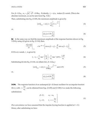 OSCILLATIONS 113
For 0
0.2
β ω
= , 2 2
1 0 0.98 0
ω ω β ω
= − = . Evidently, 1 1
t π ω
= makes (2) vanish. (This is the
absolute maximum, as can be seen from Fig. 3-22.)
Then, substituting into Eq. (3.105), the maximum amplitude is given by
( ) ( ) 1
1 2
max
0
1
a
x t x t e
βπ
ω
ω
−
 
= = +
 
 
 
(3)
or,
( )
1 2
0
1.53
a
x t
ω
≅ (4)
b) In the same way we find the maximum amplitude of the response function shown in Fig.
3-24 by using x(t) given in Eq. (3.110); then,
( )
( ) ( )
( ) ( )
0
1
1
1 0 1 0
1
cos sin
t t
t t
t t
x t
be t t t t
t
β β
ω ω
ω
− −
=
=
∂  
= − − −
 
∂  
(5)
If (5) is to vanish, is given by
1
t
( )
1 1
1
1 0
1 1
1 1
tan tan 4.9
ω
1
1.37
t t
ω β ω ω
− −
 
− = = =
 
 
(6)
Substituting (6) into Eq. (3.110), we obtain (for 0
0.2
β ω
= )
( ) ( ) (
1
1.37
1
max
0
sin 1.37
0.98
b
x t e
β
ω
ω
−
×
= = )
x t (7)
or,
( )
1
0
0.76
a
x t
τ
ω
≅ (8)
3-34. The response function of an undamped (β = 0) linear oscillator for an impulse function
I(0,τ), with
0
2π
τ
ω
= , can be obtained from Eqs. (3.105) and (3.108) if we make the following
substitutions:
1 0
0 1
0
0 ;
2
0 ;
t t
β ω ω
π
τ
ω
= = 


= = = 

(1)
(For convenience we have assumed that the impulse forcing function is applied at t = 0.)
Hence, after substituting we have
 
