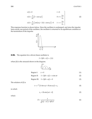 114 CHAPTER 3
( )
( )
( ) ( )
0
2
0 0
0 0
2
0 0
0 0
2
1 cos 0
2
cos 2 cos 0
x t t
a
t t
a
x t w t w t t
x t
π
ω
ω ω
π
π τ
ω ω
= < 


= − < <
  
 



 
= − − = > = 
 

(2)
This response function is shown below. Since the oscillator is undamped, and since the impulse
lasts exactly one period of the oscillator, the oscillator is returned to its equilibrium condition at
the termination of the impulse.
t
0
2
a
ω
2
0
π
ω
0
π
ω
2
0
2
a
ω
3-35. The equation for a driven linear oscillator is
( )
0
2
2
x x w x f
β
+ + = t
where f(t) is the sinusoid shown in the diagram.
f(t)
I II III
t
a
Region I: x = 0 (1)
Region II: x x 2
0
2 x a sin t
β ω
+ + = ω
0
(2)
Region III: x x 2
0
2 x
β ω
+ + = (3)
The solution of (2) is
( )
1 1
sin cos
t
P
x e A t B t x
β
ω ω
−
= + + (4)
in which
( )
sin
P
x Da t
ω δ
= − (5)
where
( )
2 2 2
0
1
4
D
2
ω ω β ω
=
− +
(6)
 