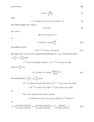 OSCILLATIONS 115
1
2
0
2
tan 2
βω
δ
ω ω
−
=
−
(7)
Thus,
( ) ( )
1 1
sin cos sin
t
A t B t D a t
β
x e ω ω ω
−
= + + δ
− (8)
The initial condition x(0) = 0 gives
sin
B aD δ
= (9)
and ( )
0 0
x =
1 cos 0
B A Da
β ω ω δ
− + + =
or,
( )
1
sin cos
aD
A β δ ω δ
ω
= − (10)
The solution of (3) is
( ) 1
sin cos
t
x t e A t B t
β
1
ω ω
−
= +
′ ′
 
  (11)
We require that ( )
x t and ( )
x t for regions II and III match at t π ω
= . The condition that
II III
x x
π π
ω ω
  
=
  
  



gives
( ) ( ) ( )
sin cos sin sin cos
B Da e A B
βπ ω βπ ω
e A φ φ π δ φ
− −
+ + − = +
′ ′ φ
where 1
ω
φ π
ω
= or,
sin
cot cot
sin
aD
A B e
A B βπ ω
δ
φ φ
φ
+ = + +
′ ′ (12)
The condition that II III
x x
π π
ω ω
   
=
   
   
gives
( ) ( ) ( )
( ) ( )
1 1
1 1
sin cos cos cos sin
sin cos cos sin
e A B aD e A B
e A B e A B
βπ ω βπ ω
βπ ω βπ ω
β φ φ ω π δ ω φ ω
β φ φ ω φ ω φ
− −
− −
− + + − + −
= − + + −
′ ′ ′ ′
φ
or,
( ) ( )
( ) ( )
1 1
1 1
cos sin sin cos
sin cos sin cos cos
A B
A B eβπ ω
ω φ β φ ω φ β φ
aD
β φ ω φ ω φ β φ ω δ
− − +
′ ′
= − + − + −
or,
1 1
1 1 1
sin cos sin cos cos
cos sin cos sin cos sin
Da
A B A B eβπ ω
ω φ β φ ω φ β φ ω δ
ω φ β φ ω φ β φ ω φ β φ
    
+ +
− = − −
′ ′     
− −
    


− 
(13)
 
