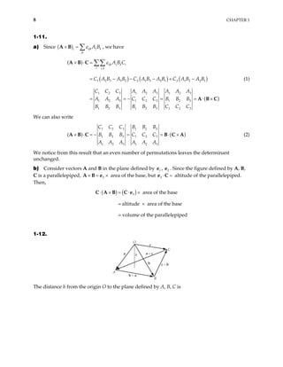 8 CHAPTER 1
1-11.
a) Since ( ) ijk j k
i
jk
A B
ε
× = ∑
A B , we have
( ) ( ) ( )
( )
,
1 2 3 3 2 2 1 3 3 1 3 1 2 2 1
1 2 3 1 2 3 1 2 3
1 2 3 1 2 3 1 2 3
1 2 3 1 2 3 1 2 3
( ) ijk j k i
i j k
A B C
C A B A B C A B A B C A B A B
C C C A A A A A A
A A A C C C B B B
B B B B B B C C C
ε
× ⋅ =
= − − − + −
= = − = = ⋅
∑∑
A B C
A B C
×
(1)
We can also write
(
1 2 3 1 2 3
1 2 3 1 2 3
1 2 3 1 2 3
( )
C C C B B B
B B B C C C
A A A A A A
× ⋅ = − = = ⋅ ×
A B C B C A) (2)
We notice from this result that an even number of permutations leaves the determinant
unchanged.
b) Consider vectors A and B in the plane defined by e , . Since the figure defined by A, B,
C is a parallelepiped, area of the base, but
1
3
2
e
3
× = ×
A B e ⋅ =
e C altitude of the parallelepiped.
Then,
( ) ( )
3 area of the base
= altitude area of the base
= volume of the parallelepiped
⋅ × = ⋅ ×
×
C A B C e
1-12.
O
A
B
C
h
a
b
c
a – c
c – b
b – a
The distance h from the origin O to the plane defined by A, B, C is
 