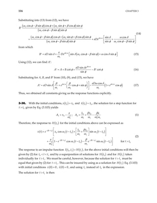 116 CHAPTER 3
Substituting into (13) from (12), we have
( ) ( )
( )
( ) ( )
( )
1 1
1
1 1
1 1
cos sin cos sin cos sin
cos sin sin
cos sin cos sin cos sin sin cos
cos sin sin sin cos sin
B
aDeβπ ω
ω φ β φ φ ω φ β φ φ
ω φ β φ φ
ω φ β φ φ ω φ β φ φ δ ω δ
ω φ β φ φ φ ω φ β φ
− + +
′
−
− + +  
= + +
 
− −
 
(14)
from which
( )
1
1
sin sin cos sin cos sin
a
D Deβπ ω
B a δ δ ω φ β φ ω δ φ
ω
 
= + − +
′   (15)
Using (12), we can find A′:
sin
cot cot
sin
aD e
B B
βπ ω
δ
A A φ φ
φ
= + + −
′ ′ (16)
Substituting for A, B, and B′ from (10), (9), and (15), we have
( )
1 1 1
cos
sin cos sin 1 cos
aD
A aD e e
βπ ω βπ ω
ω δ
β β
δ φ φ
ω ω ω
 
 
= + + − +
′  
 
 
 
φ (17)
Thus, we obtained all constants giving us the response functions explicitly.
3-36. With the initial conditions, ( )
0
x t x0
= and ( )
0
x t x0
= , the solution for a step function for
given by Eq. (3.103) yields
0
t t
>
0 0
1 0 2
2
0 1 1
;
x x
a a
A x A 2
0 1
β β
ω ω ω ω ω
= − = + − (1)
Therefore, the response to ( )
0
H t for the initial conditions above can be expressed as
( ) ( )
( ) ( )
( )
( ) ( )
( )
0
0 0
0 0
0 1 0 1 0
1 1
1 0 1 0
2
0 1
cos sin
1 cos sin for
t t
t t t t
x x
x t e x t t t t
a
e t t e t t
β
β β
β
ω ω
ω ω
β
ω ω
ω ω
− −
− − − −
 
 
= − + + −
 
 
 
 
 
+ − − − − >
 
 
0
t t
(2)
The response to an impulse function ( ) ( )
0 1 1
,
I t t H t
= , for the above initial conditions will then be
given by (2) for t t and by a superposition of solutions for
0 t
< < 1 ( )
0
H t and for ( )
1
H t
1
t
>
(
taken
individually for . We must be careful, however, because the solution for t must be
equal that given by (2) for . This can be insured by using as a solution for
1
t t
>
1
t t
= )
1
H t Eq. (3.103)
with initial conditions ( )
0 0
=
x , ( )
0 0
x = , and using t instead of t in the expression.
1 0
The solution for t is then
1
t
>
 