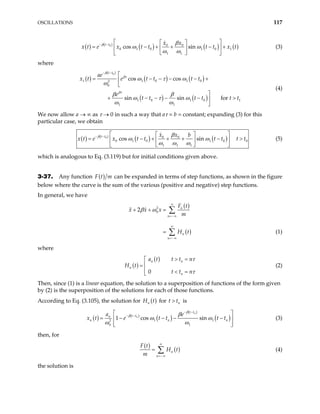 OSCILLATIONS 117
( ) ( )
( ) ( ) ( )
0 0 0
0 1 0 1 0 1
1 1
cos sin
t t x x
t e x t t t t x t
β β
ω ω
ω ω
− −  
 
= − + + −
 
 
 
 
x (3)
+
where
( )
( )
( ) ( )
( ) ( )
0
1
1 1 0 1 0
2
0
1 0 1 0
1 1
cos cos
sin sin for
t t
ae
x t e t t t t
e
t t t t
e
t t
β
βτ
βτ
βτ
ω τ ω
ω
β β
ω τ
β
ω
ω ω
ω
− −

= − − − − +



+ − − − − 

1
>
(4)
We now allow a → ∞ as τ → 0 in such a way that aτ = b = constant; expanding (3) for this
particular case, we obtain
( ) ( )
( ) ( )
0 0 0
0 1 0 1 0
1 1 1
cos sin
t t x x b
x t e x t t t t t t
β β
ω ω
ω ω ω
− −  
 
= − + + + −
 
 
 
 
0
> (5)
which is analogous to Eq. (3.119) but for initial conditions given above.
3-37. Any function ( )
F t m can be expanded in terms of step functions, as shown in the figure
below where the curve is the sum of the various (positive and negative) step functions.
In general, we have
( )
( )
2
0
2 n
n
n
n
F t
x x x
m
H t
β ω
∞
=−∞
∞
=−∞
+ + =
=
∑
∑ (1)
where
( )
( )
0
n n
n
n
a t t t n
H t
t t n
τ
τ
> =


=
 < =

(2)
Then, since (1) is a linear equation, the solution to a superposition of functions of the form given
by (2) is the superposition of the solutions for each of those functions.
According to Eq. (3.105), the solution for ( )
n
H t for is
n
t t
>
( ) ( )
( )
( )
(
1
2
0 1
1 cos sin
n
n
t t
t t
n
n n
a e
e t t t t
β
β β
ω
ω ω
− −
− −
 
= − − − −
 
 
 
)
1 n
ω
x t (3)
then, for
( )
( )
n
n
F t
H t
m
∞
=−∞
= ∑ (4)
the solution is
 