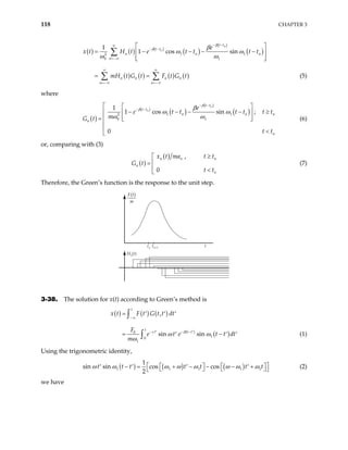 118 CHAPTER 3
( ) ( ) ( )
( )
( )
( )
( ) ( ) ( ) ( )
1 1
2
0 1
1
1 cos sin
n
n
t t
t t
n n
n
n n n n
n n
e
x t H t e t t t t
mH t G t F t G t
β
β β
ω ω
ω ω
− −
∞
− −
=−∞
∞ ∞
=−∞ =−∞
 
= − − −
 
 
 
= =
∑
∑ ∑
n
−
(5)
where
( )
( )
( )
( )
( )
1 1
2
0 1
1
1 cos sin ;
0
n
n
t t
t t
n n
n
n
e
e t t t t
m
G t
t t
β
β β
ω ω
ω ω
− −
− −
  
− − − −
  
 

=  

 <

n
t t
≥
(6)
or, comparing with (3)
( )
( ) ,
0
n n
n
n
x t ma t t
G t
t t
≥


=

n
<

(7)
Therefore, the Green’s function is the response to the unit step.
Hn(t)
F t
m
( )
tn+1
tn t
3-38. The solution for x(t) according to Green’s method is
( ) ( ) ( )
( )
( )
0
1
0
1
,
sin sin
t
t
t t t
x t F t G t t dt
F
e t e t t
m
γ β
ω ω
ω
−∞
− − −
′ ′
= ′ ′ ′
dt
−
= ′ ′
∫
∫ ′ (1)
Using the trigonometric identity,
( ) ( ) ( )
1 1 1 1
1
sin sin cos cos
2
t t t t t t
ω ω ω ω ω ω ω ω1t
 
  
− = + − − − +
′ ′ ′ ′ 
   
  (2)
we have
 