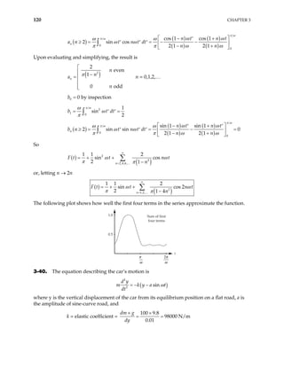 120 CHAPTER 3
( )
( )
( )
( )
( )
0
0
cos 1 cos 1
2 sin cos
2 1 2 1
n
n t n t
a n t n t dt
n n
π ω
π ω ω ω
ω ω
ω ω
π π ω ω
 
− +
′
≥ = = − −
′ ′ ′  
− +
 
∫
Upon evaluating and simplifying, the result is
( )
2
2
even
1
0 o
n
n
n
a
n
π

 −
= 


 dd
n = 0,1,2,…
0 0 by inspection
b =
2
1
0
1
sin
2
b t
π ω
dt
ω
ω
π
= =
′ ′
∫
( )
( )
( )
( )
( )
0
0
sin 1 sin 1
2 sin sin
2 1 2 1
n
n t n t
b n t n t dt
n n
π ω
π ω ω ω
ω ω
ω ω
π π ω
 
− +
′ ′
≥ = = − =
′ ′ ′  
− +
 
∫ 0
ω
So
( )
( )
2
2
2,4,6,
1 1 2
sin cos
2 1
n
F t t n t
n
ω ω
π π
∞
=
= + +
−
∑
…
or, letting n → 2n
( )
( )
2
1,2,
1 1 2
sin cos 2
2 1 4
n
t n t
n
F t ω ω
π π
∞
=
= + +
−
∑
…
The following plot shows how well the first four terms in the series approximate the function.
Sum of first
four terms
t
π
ω
2π
ω
1.0
0.5
3-40. The equation describing the car’s motion is
( )
2
2
sin
d y
m k y a
dt
t
ω
= − −
where y is the vertical displacement of the car from its equilibrium position on a flat road, a is
the amplitude of sine-curve road, and
k = elastic coefficient =
100 9.8
98000 N/m
0.01
dm g
dy
× ×
= =
 