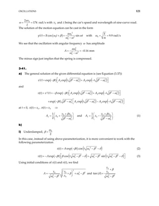 OSCILLATIONS 121
0
2
174
v
π
ω
λ
= = rad/s with and λ being the car’s speed and wavelength of sine-curve road.
The solution of the motion equation can be cast in the form
0
v
( ) ( )
2
0
0 2 2
0
cos sin
a
y t B t t
ω
ω β ω
ω ω
= + +
−
with 0 9.9 rad/s
k
m
ω = =
We see that the oscillation with angular frequency ω has amplitude
2
0
2 2
0
0.16 mm
a
A
ω
ω ω
= = −
−
The minus sign just implies that the spring is compressed.
3-41.
a) The general solution of the given differential equation is (see Equation (3.37))
( ) ( ) ( ) ( )
2 2 2 2
1 0 2
exp exp exp
x t t A t A t
β β ω β
 
= − − + − −
 
0
ω
and
( ) ( ) ( ) ( )
( ) ( ) ( )
2 2 2 2
1 0 2
2 2 2 2 2 2
0 1 0 2 0
( ) exp exp exp
exp exp exp
v t x t t A t A t
t A t A t
β β β ω β ω
β β ω β ω β ω
0
 
= = − − − + − −
′  
 
+ − − − − − −
 
at t = 0, , v t
0
( )
x t x
= 0
( ) v
= ⇒
0 0
1 0 2 2
0
1
2
v x
β
A x
β ω
+
 
= +
 
−
 
and 0 0
1 0 2 2
0
1
2
v x
A x
β
β ω
+
 
= −
 −
 

(1)
b)
i) Underdamped, 0
2
ω
β =
In this case, instead of using above parameterization, it is more convenient to work with the
following parameterization
( ) ( )
2 2
0
( ) exp cos
x t A t t
β ω β δ
= − − − (2)
( ) ( ) ( )
2 2 2 2 2 2
0 0 0
( ) exp cos sin
v t A t t t
β β ω β δ ω β ω β δ
 
= − − − − + − − −
  (3)
Using initial conditions of x(t) and v(t), we find
2
2
0 0
0
2 2
0
0
x v
x
2
A β ω β
ω β
 
+ +
 
 
−
= − and
0
0
2 2
0
tan ( )
v
x
β
δ
ω β
+
=
−
 