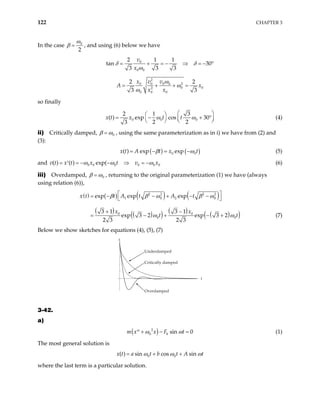 122 CHAPTER 3
In the case 0
2
ω
β = , and using (6) below we have
0
0 0
2 1 1
30
3 3 3
v
x
= + = − ⇒ = −
δ δ
ω
tan °
2
2
0 0 0 0
0 0
2
0 0 0
2 2
3 3
x v v
A x
x x
ω
ω
ω
= + + =
so finally
0 0 0
2 1 3
( ) exp cos 30
2 2
3
x t t
 
 
= − +

  
ω ω
x t (4)
°

ii) Critically damped, 0
β ω
= , using the same parameterization as in i) we have from (2) and
(3):
( ) ( )
0
( ) exp exp
x t A t x t
0
β ω
= − = − (5)
and 0 0 0 0 0 0
( ) ( ) exp(
v t x t x t v x
ω ω
= = − − ⇒ = −
′ ω (6)
iii) Overdamped, 0
β ω
= , returning to the original parameterization (1) we have (always
using relation (6)),
( ) ( ) ( ) ( )
( ) ( )
( ) ( ) ( )
(
2 2 2 2
1 0 2 0
0 0
0
exp exp exp
3 1 3 1
exp 3 2 exp 3 2
2 3 2 3
x t t A t A t
x x
t
β β ω β ω
)
0t
ω ω
 
= − − + − −
 
+ −
+ −
= − + (7)
Below we show sketches for equations (4), (5), (7)
t
x
Underdamped
Critically damped
Overdamped
3-42.
a)
( )
2
0 0 sin 0
m x x F t
ω ω
+ −
′′ = (1)
The most general solution is
0 0
( ) sin cos sin
x t a t b t A t
ω ω ω
= + +
where the last term is a particular solution.
 
