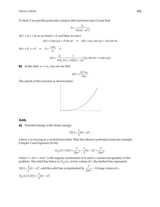 OSCILLATIONS 123
To find A we put this particular solution (the last term) into (1) and find
( )
0
2 2
0
F
A
m ω ω
=
−
At t = 0, x = 0, so we find b = 0, and then we have
x t 0 0 0
( ) sin sin ( ) cos cos
a t A t v t a t A t
ω ω ω ω ω
= + ⇒ = + ω
At t = 0, 0
0
a
v A
ω
ω
−
= ⇒ = ⇒
( )( )
( )
0
0 0
0 0 0
1
( ) sin sin
F
t t
m
x t ω ω ω ω
ω ω ω ω ω
= −
+ −
b) In the limit 0
ω ω
→ one can see that
3
0 0
( )
6
F t
x t
m
ω
→
The sketch of this function is shown below.
t
x
3-43.
a) Potential energy is the elastic energy:
2
1
( ) ( )
2
U r k r a
= − ,
where m is moving in a central force field. Then the effective potential is (see for example,
Chapter 2 and Equation (8.14)):
2 2
2
2 2
1
( ) ( ) ( )
2 2 2
eff
l l
U r k r a
mr mr
= + = − +
U r
where l m 2
vr m r
ω
= = is the angular momentum of m and is a conserved quantity in this
problem. The solid line below is U ; at low values of r, the dashed line represents
( )
eff r
2
1
( )
2
k r a
= −
( )
U r , and the solid line is dominated by
2
2
2
l
mr
. At large values of r,
2
( )
k r a
−
1
( ) ( )
2
eff
U r U r
≅ = .
 