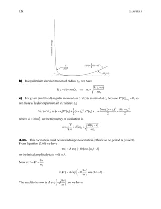 124 CHAPTER 3
Potential
energy
r
U r k r a
( ) ( )
= −
1
2
2
l
mr
2
2
2
U r
eff ( )
b) In equilibrium circular motion of radius , we have
0
r
( )
( )
0
2
0 0 0 0
0
k r a
a m r
mr
ω ω
k r
−
− = ⇒ =
c) For given (and fixed) angular momentum l, V(r) is minimal at r0
, because
0
( ) 0
r r
=
V r =
′ , so
we make a Taylor expansion of V(r) about ;
0
r
2 2
2 0 0 0
0 0 0 0 0
3 ( ) ( )
1
( ) ( ) ( ) ( ) ( ) ( ) ...
2 2
m r r K r r
V r V r r r V r r r V r
ω − −
= + − + − + ≈ =
′ ′′
2
2
where 2
0
3
K mω
= , so the frequency of oscillation is
0
0
0
3 ( )
3
k r a
K
m m
ω ω
r
−
= = =
3-44. This oscillation must be underdamped oscillation (otherwise no period is present).
From Equation (3.40) we have
( ) ( )
1
( ) exp cos
x t A t t
β ω δ
= − −
so the initial amplitude (at t = 0) is A.
Now at
1
8
4
t T
π
ω
= =
1
8
(4 ) exp cos (8 )
x T A
π
β π δ
ω
 
= − −
 
 
The amplitude now is
1
8
exp
A
π
β
ω

−

 

 , so we have
 