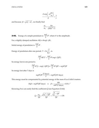 OSCILLATIONS 125
1
8
exp
1
A
A e
π
β
ω
 
−
 
 
=
and because 2
0
2
1
β ω ω
= − , we finally find
1
2
0
8
64 1
ω π
ω π
=
+
3-45. Energy of a simple pendulum is 2
2
mgl
θ where θ is the amplitude.
For a slightly damped oscillation ( ) exp( )
t t
θ θ β
≈ − .
Initial energy of pendulum is 2
2
mgl
θ .
Energy of pendulum after one period, 2
l
g
π
=
T , is
2 2
( ) exp ( 2 )
2 2
mgl mgl
T T
θ θ β
= −
So energy lost in one period is
( )
( )
2 2
1 exp 2 2
2 2
mgl mgl
T T mg 2
l T
θ β θ β θ
− − ≈ = β
So energy lost after 7 days is
2 2
(7 days)
(7 days)
mgl T mgl
T
θ β θ β
=
This energy must be compensated by potential energy of the mass M as it falls h meters:
2 1
2
(7 days) 0.01s
(7 days)
Mh
h mgl
ml
θ β β
θ
Mg −
= ⇒ = =
Knowing β we can easily find the coefficient Q (see Equation (3.64))
2
2 2
0
2
2
178
2 2 2
R
g
l
β
ω β
ω
β β β
−
−
= = = =
Q
 