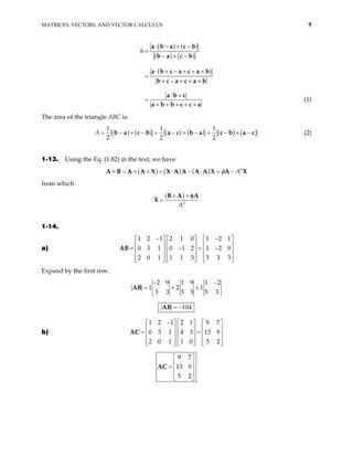 MATRICES, VECTORS, AND VECTOR CALCULUS 9
( ) ( )
( ) ( )
( )
h
⋅ − × −
=
− × −
⋅ × − × + ×
=
× − × + ×
⋅ ×
=
× + × + ×
a b a c b
b a c b
a b c a c a b
b c a c a b
a b c
a b b c c a
(1)
The area of the triangle ABC is:
( ) ( ) ( ) ( ) ( ) ( )
1 1 1
2 2 2
× − = − × − = − × −
b a c b a c b a c b a c
A = − (2)
1-13. Using the Eq. (1.82) in the text, we have
( ) ( ) ( ) 2
A
φ
× = × × = ⋅ − ⋅ = −
A A X X A A A A X A X
A B
from which
( )
2
A
× +
=
B A A
X
φ
1-14.
a)
1 2 1 2 1 0 1 2 1
0 3 1 0 1 2 1 2 9
2 0 1 1 1 3 5 3 3
− −
    
    
= − =
    
    
    
AB


− 


Expand by the first row.
2 9 1 9 1 2
1 2 1
3 3 5 3 5 3
− −
= + +
AB
104
= −
AB
b)
1 2 1 2 1 9 7
0 3 1 4 3 13 9
2 0 1 1 0 5 2
−
     
     
= =
     
     
     
AC
9 7
13 9
5 2
 
 
=  
 
 
AC
 