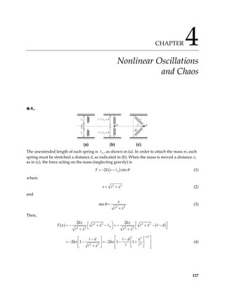 CHAPTER 4
Nonlinear Oscillations
and Chaos
4-1.
d
d
ℓ0
ℓ0
(a) (b) (c)
ℓ = ℓ0 + d
ℓ = ℓ0 + d
m m
s
x
θ
The unextended length of each spring is , as shown in (a). In order to attach the mass m, each
spring must be stretched a distance d, as indicated in (b). When the mass is moved a distance x,
as in (c), the force acting on the mass (neglecting gravity) is
0
( )
0
2 si
F k s n θ
= − − (1)
where
2
s 2
x
= + (2)
and
2
sin
x
x
θ =
+ 2
(3)
Then,
( ) ( )
2 2 2 2
0
2 2 2 2
1 2
2
2
2 2
2 2
2 1 2 1 1
kx kx
F x x x d
x x
d d x
kx kx
x
−
  
= − + − = − + − −
  
+ +
 
   
− −
− = − − +
 
   
+  
 
   


= − (4)
127
 
