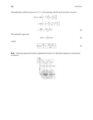 128 CHAPTER 4
Expanding the radical in powers of 2 2
x and retaining only the first two terms, we have
( )
( )
2
2
2
2
3
3
1
2 1 1
2
1
2 1 1
2
2
d x
F x kx
d d
kx
k d
kd
x x
 
 
−
≅ − − −
 
 
 
 
x
 
−
 
= − − − +
 
 
 
 
−
= − − (5)
The potential is given by
(6)
( ) ( )
U x F x dx
= − ∫
so that
( )
( )
2
3
4
k d
kd
U x x x
−
= + 4
(7)
4-2. Using the general procedure explained in Section 4.3, the phase diagram is constructed
as follows:
·
x
x
x
E1
U(x)
E6
E5
E4
E3
E2
E6
E5
E4
E3
E2
E1
 