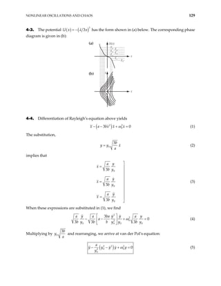 NONLINEAR OSCILLATIONS AND CHAOS 129
4-3. The potential ( ) ( )3
3x
λ
= −
U x has the form shown in (a) below. The corresponding phase
diagram is given in (b):
x
x
·
x
U(x)
E5
E4
E2
E1
E2
E3
E1
(a)
(b)
4-4. Differentiation of Rayleigh’s equation above yields
( )
2 2
0
3
x a bx x x
ω 0
− − + = (1)
The substitution,
0
3b
y y x
a
= (2)
implies that
0
0
0
3
3
3
y
a
x
b y
y
a
x
b y
y
a
x
b y

= 



= 



= 

(3)
When these expressions are substituted in (1), we find
2
2
0
2
0 0 0
3
0
3 3 3
y y y
a a ba a
a
b y b b y y b y
ω
 
− − +
 
  0
y
= (4)
Multiplying by 0
3b
y
a
and rearranging, we arrive at van der Pol’s equation:
( )
2 2 2
0 0
2
0
0
a
y y y y y
y
ω
− − + = (5)
 