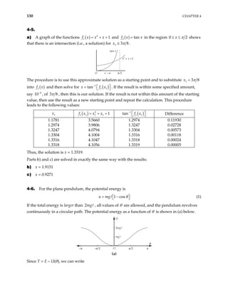 130 CHAPTER 4
4-5.
a) A graph of the functions ( ) 2
1 1
f x x x
= + + and ( )
2 tan
f x x
= in the region 0 x 2
π
≤ ≤ shows
that there is an intersection (i.e., a solution) for 1
x 3 8
π
≅ .
tan x
O x π⁄2
x2
+ x +1
The procedure is to use this approximate solution as a starting point and to substitute 1 3 8
x π
=
into ( )
1
f x and then solve for ( )
1
1 1
tan
x f
−
x
 
=   . If the result is within some specified amount,
say 10 , of
4
−
3 8
π , then this is our solution. If the result is not within this amount of the starting
value, then use the result as a new starting point and repeat the calculation. This procedure
leads to the following values:
1
x ( ) 2
1 1 1 1 1
f x x x
= + + ( )
1
1 1
tan f x
−
 
  Difference
1.1781 3.5660 1.2974 0.11930
1.2974 3.9806 1.3247 0.02728
1.3247 4.0794 1.3304 0.00573
1.3304 4.1004 1.3316 0.00118
1.3316 4.1047 1.3318 0.00024
1.3318 4.1056 1.3319 0.00005
Thus, the solution is x = 1.3319.
Parts b) and c) are solved in exactly the same way with the results:
b) x = 1.9151
c) x = 0.9271
4-6. For the plane pendulum, the potential energy is
1 cos
u mg θ
= −
 
  (1)
If the total energy is larger than , all values of θ are allowed, and the pendulum revolves
continuously in a circular path. The potential energy as a function of θ is shown in (a) below.
2mg
U
2mgℓ
mgℓ
–π –π⁄2 π⁄2
O
θ
π
(a)
Since T = E – U(θ), we can write
 