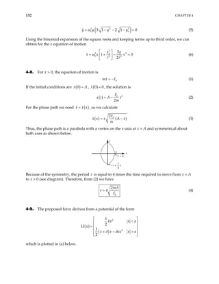 132 CHAPTER 4
( )
2 2 2
0 3 1 2 1 0
y y y y
ω
+ − − − 0 = (5)
Using the binomial expansion of the square roots and keeping terms up to third order, we can
obtain for the x equation of motion
2
2 0
0 2 3
3
1
2
g
x
x x x
  3
0
+ + − =
 
 
ω (6)
4-8. For x > 0, the equation of motion is
0
mx F
= − (1)
If the initial conditions are ( )
0
x A
= , ( )
0
x 0
= , the solution is
( ) 2
0
2
F
x t A t
m
= − (2)
For the phase path we need ( )
x x x
= , so we calculate
( ) 0
2
(
F
x x A x
m
)
= ± − (3)
Thus, the phase path is a parabola with a vertex on the x-axis at x = A and symmetrical about
both axes as shown below.
t = 0
·
x
A x
t =
1
4
τ
Because of the symmetry, the period τ is equal to 4 times the time required to move from x = A
to x = 0 (see diagram). Therefore, from (2) we have
0
2
4
mA
F
τ = (4)
4-9. The proposed force derives from a potential of the form
( )
( )
2
2
1
2
1
2
kx x a
U x
x x ax x a
δ δ
 
<
 
=  
 
+ − >
 
 
which is plotted in (a) below.
 