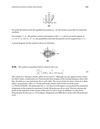 NONLINEAR OSCILLATIONS AND CHAOS 133
U(x)
x
a
–a O
E3
E2
E1
E7
E6
E5
E4
(a)
For small deviations from the equilibrium position (x = 0), the motion is just that of a harmonic
oscillator.
For energies , the particle cannot reach regions with x < –a, but it can reach regions of
x > a if . For the possibility exists that the particle can be trapped near x = a.
6
E E
<
4
E
E > 4
E E E
< <
2
A phase diagram for the system is shown in (b) below.
(b)
·
x
x
E1
E3
E4
E2
E7
…
4-10. The system of equations that we need to solve are
0.05 sin 0.7 cos
x y
y y x t
ω
   
=
   
− − +
   
(1)
The values of ω that give chaotic orbits are 0.6 and 0.7. Although we may appear to have chaos
for other values, construction of a Poincaré plot that samples at the forcing frequency show that
they all settle on a one period per drive cycle orbit. This occurs faster for some values of ω than
others. In particular, when ω = 0.8 the plot looks chaotic until it locks on to the point
. The phase plot for ω = 0.3 shown in the figure was produced by numerical
integration of the system of equations (1) with 100 points per drive cycle. The box encloses the
point on the trajectory of the system at the start of a drive cycle. In addition, we also show
Poincaré plot for the case ω = 0.6 in figure, integrated over 8000 drive cycles with 100 points per
cycle.
( 2.50150,0.236439)
−
 