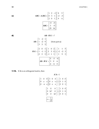 10 CHAPTER 1
c) ( )
1 2 1 8 5
0 3 1 2 3
2 0 1 9 4
−
   
   
= = − −
   
   
   
ABC A BC
5 5
3 5
25 14
− −
 
 
= −
 
 
 
ABC
d) ?
t t
− =
AB B A
1 2 1
1 2 9 (from part )
5 3 3
2 0 1 1 0 2 1 1 5
1 1 1 2 3 0 2 2 3
0 2 3 1 1 1 1 9 3
t t
−
 
 
= −
 
 
 
    
    
= − = − −
    
    
−
    
AB a
B A





0 3 4
3 0 6
4 6 0
t t
− −
 
 
− =  
 
−
 
AB B A
1-15. If A is an orthogonal matrix, then
2
2
1
1 0 0 1 0 0 1 0 0
0 0 0 1
0 0 0 0
1 0 0 1 0 0
0 2 0 0 1 0
0 0 2 0 0 1
t
a a a a
a a a a
a
a
=
    
    
− =
    
    
−
    
0
1





   
   
=
   
   
   
A A
1
2
a =
 