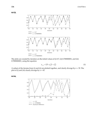 136 CHAPTER 4
4-13.
30 32 34 36 38 40 42 44 46 48 50
0
0.2
0.4
0.6
0.8
1
x1 = 0.7
x1 = 0.700000001
iteration
30 32 34 36 38 40 42 44 46 48 50
0
1
x1 = 0.7
x1 = 0.7000000001
iteration
0.2
0.4
0.6
0.8
The plots are created by iteration on the initial values of (i) 0.7, (ii) 0.700000001, and (iii)
0.7000000001, using the equation
( )
2
1 2.5 1
n n
x x
+ = ⋅ − n
x (1)
A subset of the iterates from (i) and (ii) are plotted together, and clearly diverge by n = 39. The
plot of (i) and (iii) clearly diverge by n = 43.
4-14.
20 22 24 26 28 30 32 34
0
0.2
0.4
0.6
0.8
1
x1 = 0.9
x1 = 0.9000001
fractional difference
iteration
 